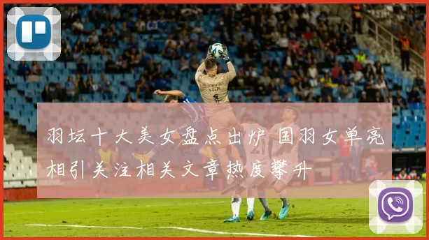 羽坛十大美女盘点出炉 国羽女单亮相引关注相关文章热度攀升