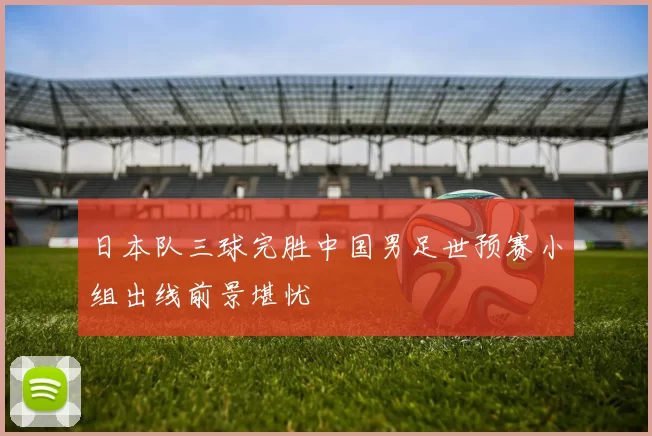 日本队三球完胜中国男足世预赛小组出线前景堪忧