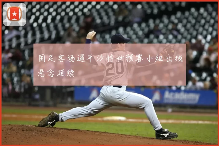 国足客场逼平沙特世预赛小组出线悬念延续