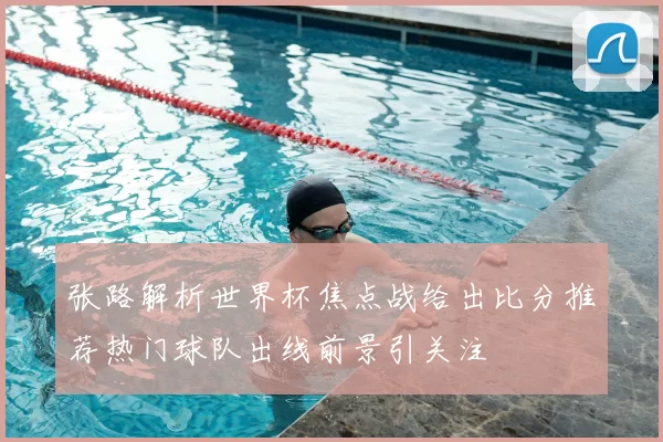 张路解析世界杯焦点战给出比分推荐热门球队出线前景引关注