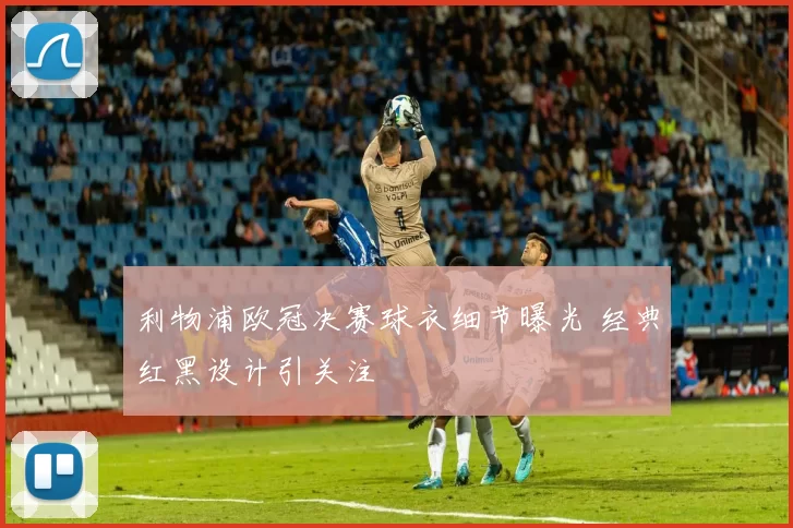 利物浦欧冠决赛球衣细节曝光 经典红黑设计引关注