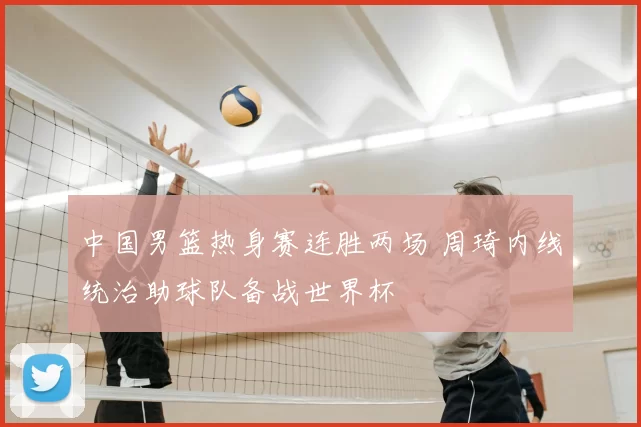 中国男篮热身赛连胜两场 周琦内线统治助球队备战世界杯