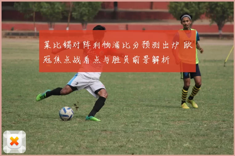 莱比锡对阵利物浦比分预测出炉 欧冠焦点战看点与胜负前景解析