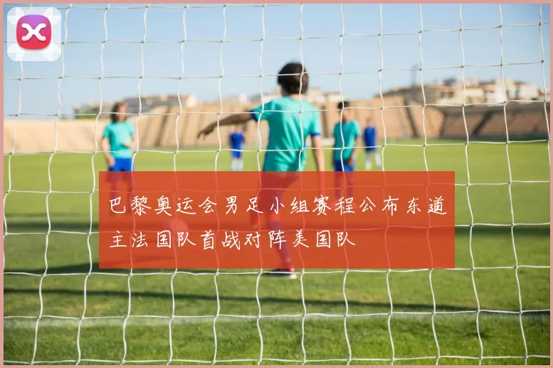 巴黎奥运会男足小组赛程公布东道主法国队首战对阵美国队