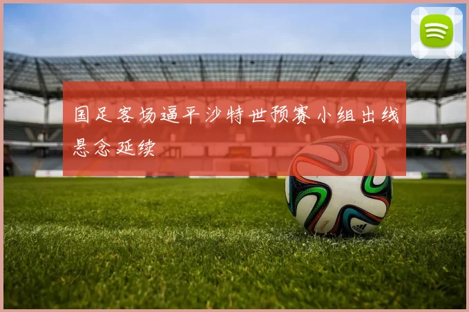 国足客场逼平沙特世预赛小组出线悬念延续