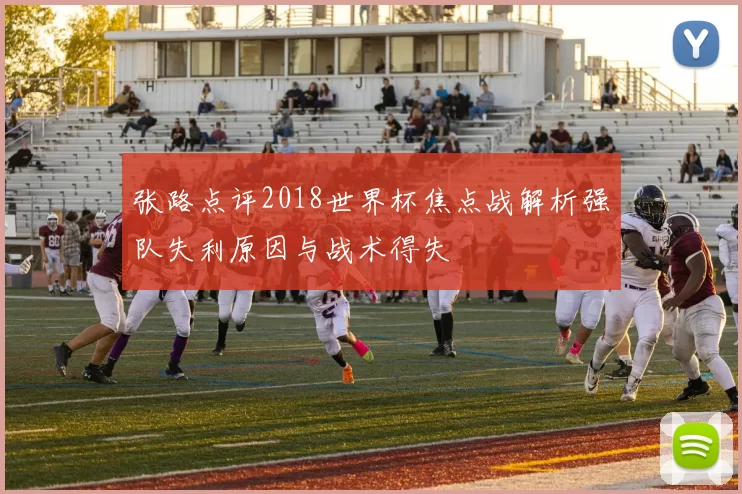 张路点评2018世界杯焦点战解析强队失利原因与战术得失