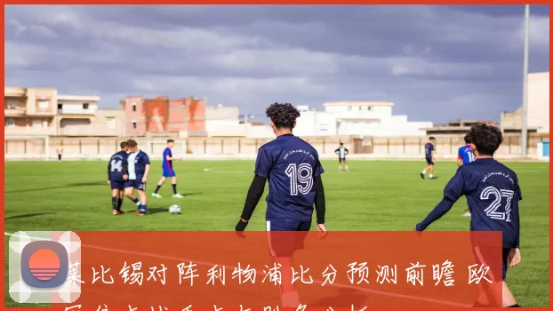 莱比锡对阵利物浦比分预测前瞻 欧冠焦点战看点与胜负分析