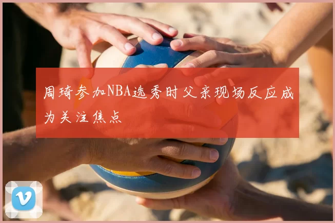 周琦参加NBA选秀时父亲现场反应成为关注焦点