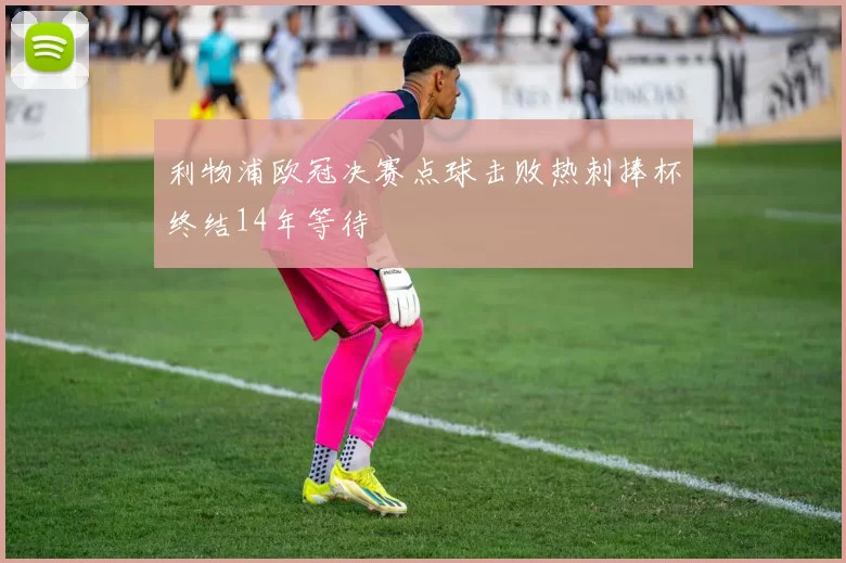 利物浦欧冠决赛点球击败热刺捧杯终结14年等待