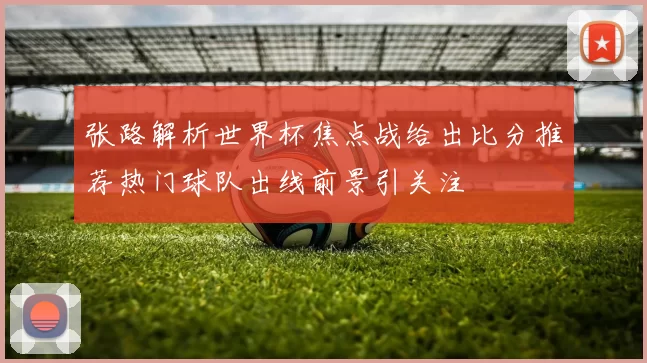 张路解析世界杯焦点战给出比分推荐热门球队出线前景引关注