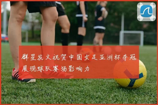 群星发文祝贺中国女足亚洲杯夺冠展现球队赛场影响力