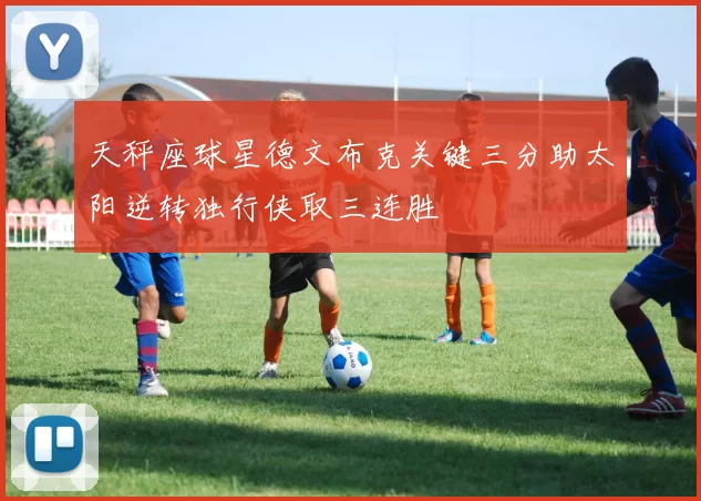 天秤座球星德文布克关键三分助太阳逆转独行侠取三连胜