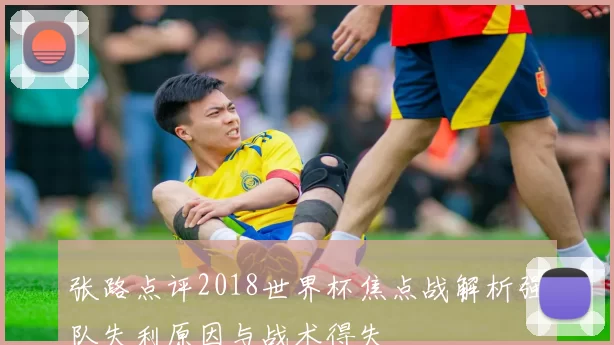 张路点评2018世界杯焦点战解析强队失利原因与战术得失