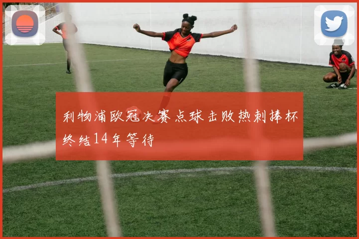 利物浦欧冠决赛点球击败热刺捧杯终结14年等待