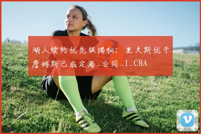 湖人续约优先级揭秘：里夫斯优于詹姆斯已成定局_合同_1_CBA