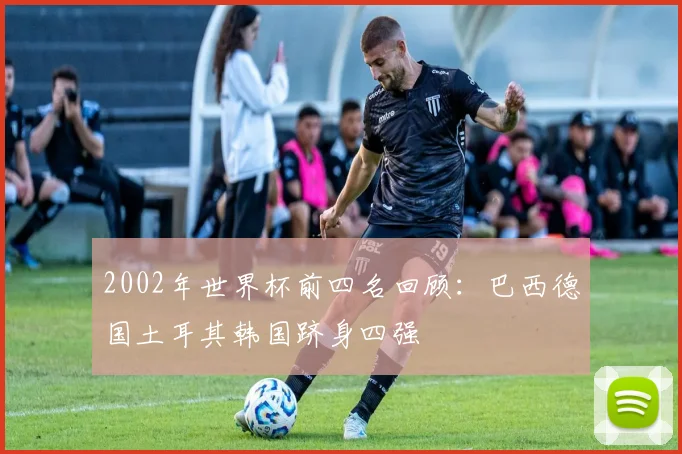 2002年世界杯前四名回顾:巴西德国土耳其韩国跻身四强