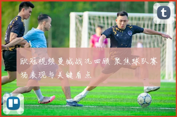 欧冠视频曼城战况回顾 聚焦球队赛场表现与关键看点