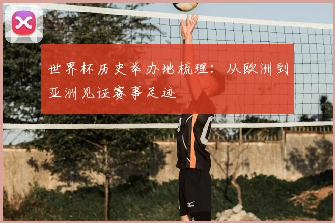 世界杯历史举办地梳理:从欧洲到亚洲见证赛事足迹