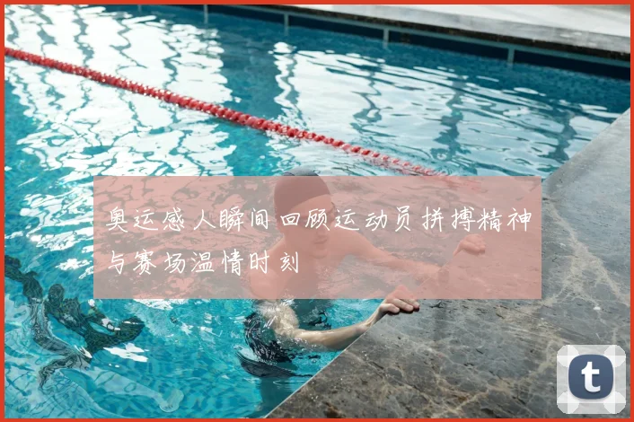 奥运感人瞬间回顾运动员拼搏精神与赛场温情时刻
