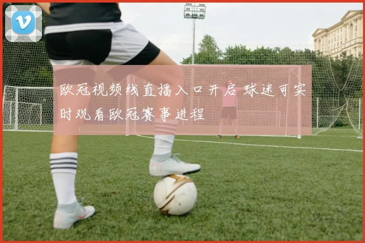 欧冠视频线直播入口开启 球迷可实时观看欧冠赛事进程