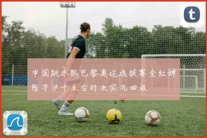 中国跳水队巴黎奥运选拔赛全红婵陈芋汐十米台对决实况回放